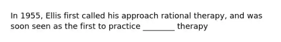 In 1955, Ellis first called his approach rational therapy, and was soon seen as the first to practice ________ therapy