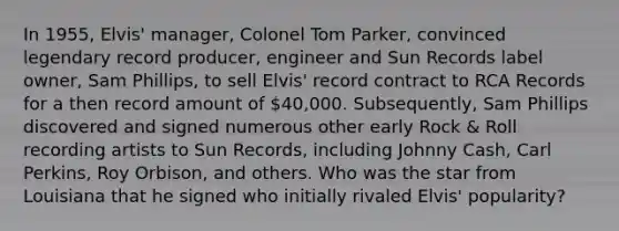 In 1955, Elvis' manager, Colonel Tom Parker, convinced legendary record producer, engineer and Sun Records label owner, Sam Phillips, to sell Elvis' record contract to RCA Records for a then record amount of 40,000. Subsequently, Sam Phillips discovered and signed numerous other early Rock & Roll recording artists to Sun Records, including Johnny Cash, Carl Perkins, Roy Orbison, and others. Who was the star from Louisiana that he signed who initially rivaled Elvis' popularity?