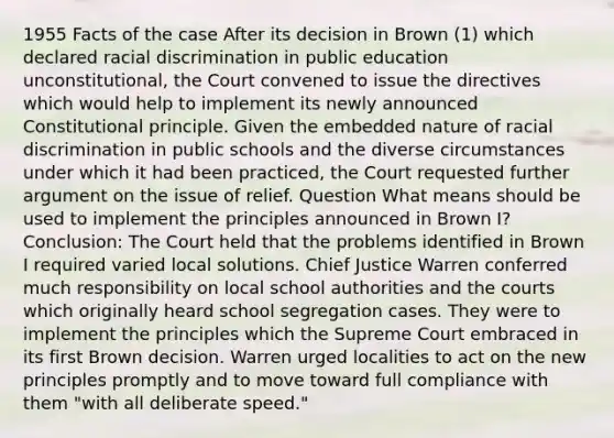 1955 Facts of the case After its decision in Brown (1) which declared racial discrimination in public education unconstitutional, the Court convened to issue the directives which would help to implement its newly announced Constitutional principle. Given the embedded nature of racial discrimination in public schools and the diverse circumstances under which it had been practiced, the Court requested further argument on the issue of relief. Question What means should be used to implement the principles announced in Brown I? Conclusion: The Court held that the problems identified in Brown I required varied local solutions. Chief Justice Warren conferred much responsibility on local school authorities and the courts which originally heard school segregation cases. They were to implement the principles which the Supreme Court embraced in its first Brown decision. Warren urged localities to act on the new principles promptly and to move toward full compliance with them "with all deliberate speed."