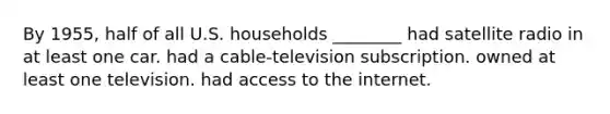 By 1955, half of all U.S. households ________ had satellite radio in at least one car. had a cable-television subscription. owned at least one television. had access to the internet.