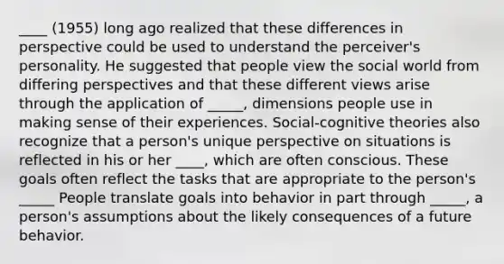 ____ (1955) long ago realized that these differences in perspective could be used to understand the perceiver's personality. He suggested that people view the social world from differing perspectives and that these different views arise through the application of _____, dimensions people use in making sense of their experiences. Social-cognitive theories also recognize that a person's unique perspective on situations is reflected in his or her ____, which are often conscious. These goals often reflect the tasks that are appropriate to the person's _____ People translate goals into behavior in part through _____, a person's assumptions about the likely consequences of a future behavior.