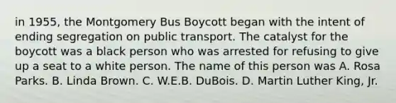 in 1955, the Montgomery Bus Boycott began with the intent of ending segregation on public transport. The catalyst for the boycott was a black person who was arrested for refusing to give up a seat to a white person. The name of this person was A. Rosa Parks. B. Linda Brown. C. W.E.B. DuBois. D. <a href='https://www.questionai.com/knowledge/kRmiNnLmcW-martin-luther' class='anchor-knowledge'>martin luther</a> King, Jr.