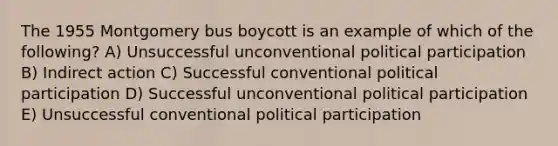 The 1955 Montgomery bus boycott is an example of which of the following? A) Unsuccessful unconventional political participation B) Indirect action C) Successful conventional political participation D) Successful unconventional political participation E) Unsuccessful conventional political participation