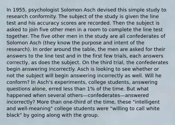 In 1955, psychologist Solomon Asch devised this simple study to research conformity. The subject of the study is given the line test and his accuracy scores are recorded. Then the subject is asked to join five other men in a room to complete the line test together. The five other men in the study are all confederates of Solomon Asch (they know the purpose and intent of the research). In order around the table, the men are asked for their answers to the line test and in the first few trials, each answers correctly, as does the subject. On the third trial, the confederates begin answering incorrectly. Asch is looking to see whether or not the subject will begin answering incorrectly as well. Will he conform? In Asch's experiments, college students, answering questions alone, erred less than 1% of the time. But what happened when several others—confederates—answered incorrectly? More than one-third of the time, these "intelligent and well-meaning" college students were "willing to call white black" by going along with the group.