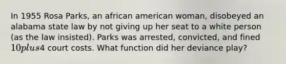 In 1955 Rosa Parks, an african american woman, disobeyed an alabama state law by not giving up her seat to a white person (as the law insisted). Parks was arrested, convicted, and fined 10 plus4 court costs. What function did her deviance play?