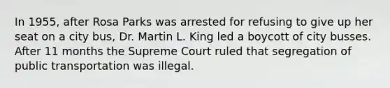 In 1955, after Rosa Parks was arrested for refusing to give up her seat on a city bus, Dr. Martin L. King led a boycott of city busses. After 11 months the Supreme Court ruled that segregation of public transportation was illegal.