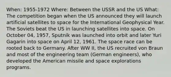 When: 1955-1972 Where: Between the USSR and the US What: The competition began when the US announced they will launch artificial satellites to space for the International Geophysical Year. The Soviets beat the US in launching satellites into space. On October 04, 1957, Sputnik was launched into orbit and later Yuri Gagarin into space on April 12, 1961. The space race can be rooted back to Germany. After WW II, the US recruited von Braun and most of the engineering team (German engineers), who developed the American missile and space explorations programs.