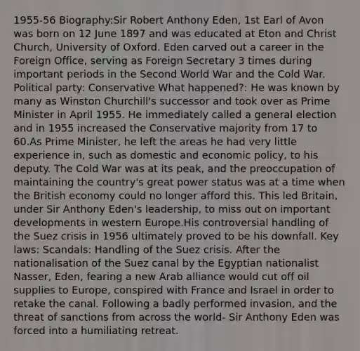 1955-56 Biography:Sir Robert Anthony Eden, 1st Earl of Avon was born on 12 June 1897 and was educated at Eton and Christ Church, University of Oxford. Eden carved out a career in the Foreign Office, serving as Foreign Secretary 3 times during important periods in the Second World War and the Cold War. Political party: Conservative What happened?: He was known by many as Winston Churchill's successor and took over as Prime Minister in April 1955. He immediately called a general election and in 1955 increased the Conservative majority from 17 to 60.As Prime Minister, he left the areas he had very little experience in, such as domestic and economic policy, to his deputy. The Cold War was at its peak, and the preoccupation of maintaining the country's great power status was at a time when the British economy could no longer afford this. This led Britain, under Sir Anthony Eden's leadership, to miss out on important developments in western Europe.His controversial handling of the Suez crisis in 1956 ultimately proved to be his downfall. Key laws: Scandals: Handling of the Suez crisis. After the nationalisation of the Suez canal by the Egyptian nationalist Nasser, Eden, fearing a new Arab alliance would cut off oil supplies to Europe, conspired with France and Israel in order to retake the canal. Following a badly performed invasion, and the threat of sanctions from across the world- Sir Anthony Eden was forced into a humiliating retreat.