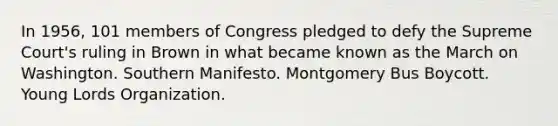 In 1956, 101 members of Congress pledged to defy the Supreme Court's ruling in Brown in what became known as the March on Washington. Southern Manifesto. Montgomery Bus Boycott. Young Lords Organization.