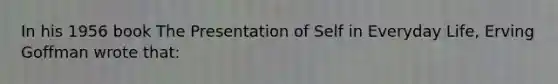 In his 1956 book The Presentation of Self in Everyday Life, Erving Goffman wrote that: