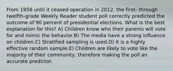 From 1956 until it ceased operation in 2012, the first- through twelfth-grade Weekly Reader student poll correctly predicted the outcome of 90 percent of presidential elections. What is the best explanation for this? A) Children know who their parents will vote for and mimic the behavior.B) The media have a strong influence on children.C) Stratified sampling is used.D) It is a highly effective random sample.E) Children are likely to vote like the majority of their community, therefore making the poll an accurate predictor.