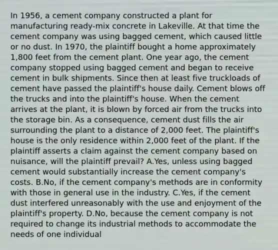 In 1956, a cement company constructed a plant for manufacturing ready-mix concrete in Lakeville. At that time the cement company was using bagged cement, which caused little or no dust. In 1970, the plaintiff bought a home approximately 1,800 feet from the cement plant. One year ago, the cement company stopped using bagged cement and began to receive cement in bulk shipments. Since then at least five truckloads of cement have passed the plaintiff's house daily. Cement blows off the trucks and into the plaintiff's house. When the cement arrives at the plant, it is blown by forced air from the trucks into the storage bin. As a consequence, cement dust fills the air surrounding the plant to a distance of 2,000 feet. The plaintiff's house is the only residence within 2,000 feet of the plant. If the plaintiff asserts a claim against the cement company based on nuisance, will the plaintiff prevail? A.Yes, unless using bagged cement would substantially increase the cement company's costs. B.No, if the cement company's methods are in conformity with those in general use in the industry. C.Yes, if the cement dust interfered unreasonably with the use and enjoyment of the plaintiff's property. D.No, because the cement company is not required to change its industrial methods to accommodate the needs of one individual