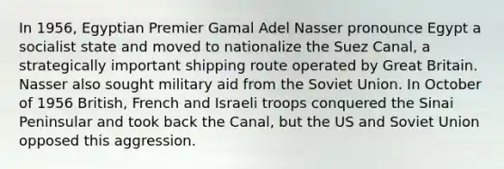 In 1956, Egyptian Premier Gamal Adel Nasser pronounce Egypt a socialist state and moved to nationalize the Suez Canal, a strategically important shipping route operated by Great Britain. Nasser also sought military aid from the Soviet Union. In October of 1956 British, French and Israeli troops conquered the Sinai Peninsular and took back the Canal, but the US and Soviet Union opposed this aggression.