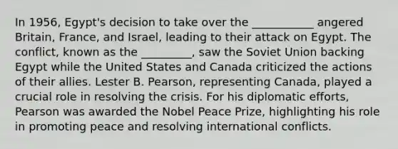 In 1956, Egypt's decision to take over the ___________ angered Britain, France, and Israel, leading to their attack on Egypt. The conflict, known as the _________, saw the Soviet Union backing Egypt while the United States and Canada criticized the actions of their allies. Lester B. Pearson, representing Canada, played a crucial role in resolving the crisis. For his diplomatic efforts, Pearson was awarded the Nobel Peace Prize, highlighting his role in promoting peace and resolving international conflicts.