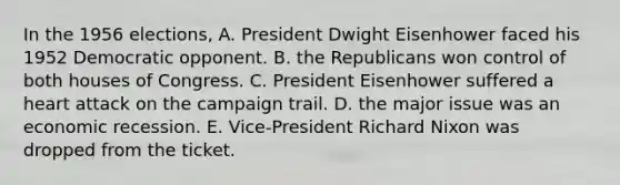 In the 1956 elections, A. President Dwight Eisenhower faced his 1952 Democratic opponent. B. the Republicans won control of both houses of Congress. C. President Eisenhower suffered a heart attack on the campaign trail. D. the major issue was an economic recession. E. Vice-President Richard Nixon was dropped from the ticket.