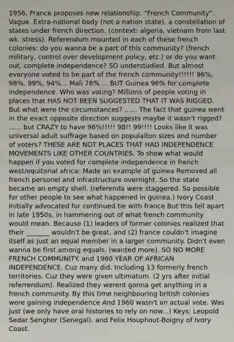 1956, France proposes new relationship. "French Community". Vague. Extra-national body (not a nation state), a constellation of states under french direction. (context: algeria, vietnam from last wk. stress). Referendum mounted in each of these french colonies: do you wanna be a part of this community? (french military, control over development policy, etc.) or do you want out, complete independence? SO understudied. But almost everyone voted to be part of the french community!!!!!! 96%, 98%, 99%, 94%... Mali 76% ... BUT Guinea 96% for complete independence. Who was voting? Millions of people voting in places that HAS NOT BEEN SUGGESTED THAT IT WAS RIGGED. But what were the circumstances? ...... The fact that guinea went in the exact opposite direction suggests maybe it wasn't rigged? ...... but CRAZY to have 96%!!!!! 98!! 99!!!! Looks like it was universal adult suffrage based on populaiton sizes and number of voters? THESE ARE NOT PLACES THAT HAD INDEPENDENCE MOVEMENTS LIKE OTHER COUNTRIES. To show what would happen if you voted for complete independence in french west/equitorial africa: Made an example of guinea Removed all french personel and infrastructure overnight. So the state became an empty shell. (referenda were staggered. So possible for other people to see what happened in guinea.) Ivory Coast Initially advocated for continued tie with france But this fell apart in late 1950s, in hammering out of what french community would mean. Because (1) leaders of former colonies realized that their _______ wouldn't be great, and (2) france couldn't imagine itself as just an equal member in a larger community. Didn't even wanna be first among equals. (wanted more). SO NO MORE FRENCH COMMUNITY. and 1960 YEAR OF AFRICAN INDEPENDENCE. Cuz many did. Including 13 formerly french territories. Cuz they were given ultimatum. (2 yrs after initial referrendum). Realized they werent gonna get anything in a french community. By this time neighbouring british colonies were gaining independence And 1960 wasn't an actual vote. Was just (we only have oral histories to rely on now...) Keys: Leopold Sedar Senghor (Senegal). and Felix Houphout-Boigny of Ivory Coast.