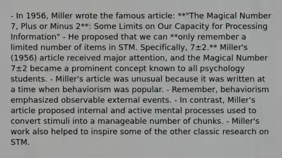 - In 1956, Miller wrote the famous article: **"The Magical Number 7, Plus or Minus 2**: Some Limits on Our Capacity for Processing Information" - He proposed that we can **only remember a limited number of items in STM. Specifically, 7±2.** Miller's (1956) article received major attention, and the Magical Number 7±2 became a prominent concept known to all psychology students. - Miller's article was unusual because it was written at a time when behaviorism was popular. - Remember, behaviorism emphasized observable external events. - In contrast, Miller's article proposed internal and active mental processes used to convert stimuli into a manageable number of chunks. - Miller's work also helped to inspire some of the other classic research on STM.