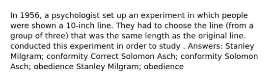 In 1956, a psychologist set up an experiment in which people were shown a 10-inch line. They had to choose the line (from a group of three) that was the same length as the original line. conducted this experiment in order to study . Answers: Stanley Milgram; conformity Correct Solomon Asch; conformity Solomon Asch; obedience Stanley Milgram; obedience