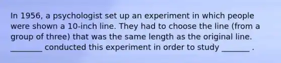 In 1956, a psychologist set up an experiment in which people were shown a 10-inch line. They had to choose the line (from a group of three) that was the same length as the original line. ________ conducted this experiment in order to study _______ .