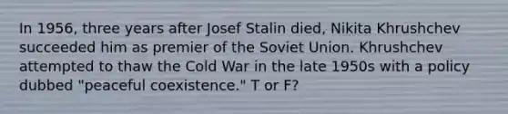 In 1956, three years after Josef Stalin died, Nikita Khrushchev succeeded him as premier of the Soviet Union. Khrushchev attempted to thaw the Cold War in the late 1950s with a policy dubbed "peaceful coexistence." T or F?