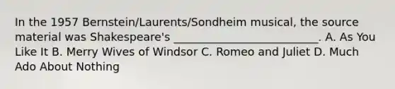 In the 1957 Bernstein/Laurents/Sondheim musical, the source material was Shakespeare's __________________________. A. As You Like It B. Merry Wives of Windsor C. Romeo and Juliet D. Much Ado About Nothing