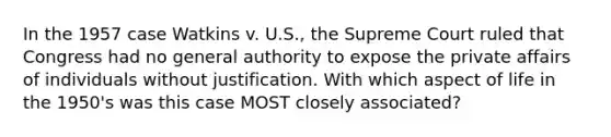 In the 1957 case Watkins v. U.S., the Supreme Court ruled that Congress had no general authority to expose the private affairs of individuals without justification. With which aspect of life in the 1950's was this case MOST closely associated?