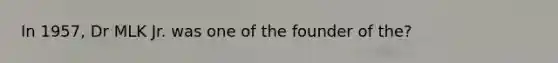 In 1957, Dr MLK Jr. was one of the founder of the?