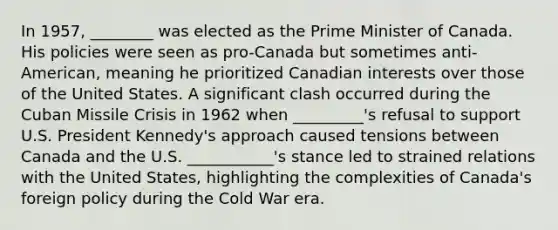 In 1957, ________ was elected as the Prime Minister of Canada. His policies were seen as pro-Canada but sometimes anti-American, meaning he prioritized Canadian interests over those of the United States. A significant clash occurred during the Cuban Missile Crisis in 1962 when _________'s refusal to support U.S. President Kennedy's approach caused tensions between Canada and the U.S. ___________'s stance led to strained relations with the United States, highlighting the complexities of Canada's foreign policy during the Cold War era.