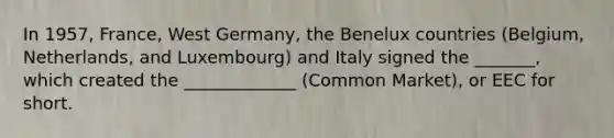 In 1957, France, West Germany, the Benelux countries (Belgium, Netherlands, and Luxembourg) and Italy signed the _______, which created the _____________ (Common Market), or EEC for short.