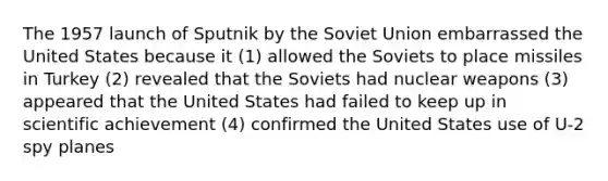 The 1957 launch of Sputnik by the Soviet Union embarrassed the United States because it (1) allowed the Soviets to place missiles in Turkey (2) revealed that the Soviets had nuclear weapons (3) appeared that the United States had failed to keep up in scientific achievement (4) confirmed the United States use of U-2 spy planes