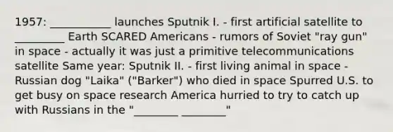 1957: ___________ launches Sputnik I. - first artificial satellite to _________ Earth SCARED Americans - rumors of Soviet "ray gun" in space - actually it was just a primitive telecommunications satellite Same year: Sputnik II. - first living animal in space - Russian dog "Laika" ("Barker") who died in space Spurred U.S. to get busy on space research America hurried to try to catch up with Russians in the "________ ________"