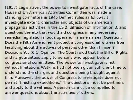 (1957) Legislative : the power to investigate Facts of the case: House of Un-American Activities Committee was made a standing committee in 1945 Defined rules as follows: 1. investigate extent, character and objects of un-american propaganda activities in the US 2. diffusion of information 3. and questions thereto that would aid congress in any necessary remedial legislation modus operandi - name names, Question: Does the Fifth Amendment protect a congressional witness from testifying about the actives of persons other than himself? Decision: Yes (6-1) Opinion: The Court ruled that the Bill of Rights and its guarantees apply to persons who appear before congressional committees. The power to investigate is not without limitations Watkins had not been given sufficient time to understand the charges and questions being brought against him. Moreover, the power of Congress to investigate does not permit "finishing expeditions." The questions must be pertinent and apply to the witness. A person cannot be compelled to answer questions about the activities of others.