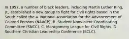 In 1957, a number of black leaders, including Martin Luther King, Jr., established a new group to fight for civil rights based in the South called the A. National Association for the Advancement of Colored Persons (NAACP). B. Student Nonviolent Coordinating Committee (SNCC). C. Montgomery League for Civil Rights. D. Southern Christian Leadership Conference (SCLC).