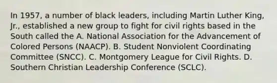 In 1957, a number of black leaders, including Martin Luther King, Jr., established a new group to fight for civil rights based in the South called the A. National Association for the Advancement of Colored Persons (NAACP). B. Student Nonviolent Coordinating Committee (SNCC). C. Montgomery League for Civil Rights. D. Southern Christian Leadership Conference (SCLC).