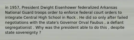 in 1957, President Dwight Eisenhower federalized Arkansas National Guard troops order to enforce federal court orders to integrate Central High School in Rock . He did so only after failed negotiations with the state's Governor Orval Faubus , a defiant segregationist . Why was the president able to do this , despite state sovereignty ?