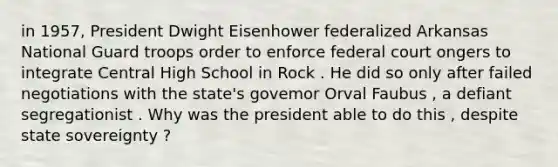 in 1957, President Dwight Eisenhower federalized Arkansas National Guard troops order to enforce federal court ongers to integrate Central High School in Rock . He did so only after failed negotiations with the state's govemor Orval Faubus , a defiant segregationist . Why was the president able to do this , despite state sovereignty ?