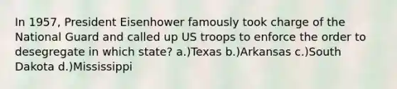 In 1957, President Eisenhower famously took charge of the National Guard and called up US troops to enforce the order to desegregate in which state? a.)Texas b.)Arkansas c.)South Dakota d.)Mississippi