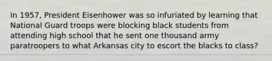 In 1957, President Eisenhower was so infuriated by learning that National Guard troops were blocking black students from attending high school that he sent one thousand army paratroopers to what Arkansas city to escort the blacks to class?