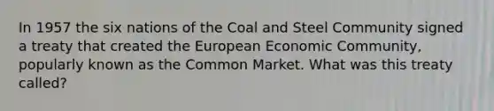 In 1957 the six nations of the Coal and Steel Community signed a treaty that created the European Economic Community, popularly known as the Common Market. What was this treaty called?