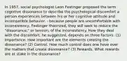 In 1957, social psychologist Leon Festinger proposed the term cognitive dissonance to describe the psychological discomfort a person experiences between his or her cognitive attitude and incompatible behavior. - because people are uncomfortable with inconsistency, Festinger theorized, they will seek to reduce the "dissonance," or tension, of the inconsistency. How they deal with the discomfort, he suggested, depends on three factors: (1) Importance. How important are the elements creating the dissonance? (2) Control. How much control does one have over the matters that create dissonance? (3) Rewards. What rewards are at stake in the dissonance?