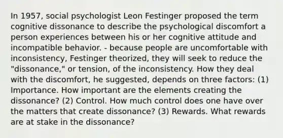 In 1957, social psychologist Leon Festinger proposed the term cognitive dissonance to describe the psychological discomfort a person experiences between his or her cognitive attitude and incompatible behavior. - because people are uncomfortable with inconsistency, Festinger theorized, they will seek to reduce the "dissonance," or tension, of the inconsistency. How they deal with the discomfort, he suggested, depends on three factors: (1) Importance. How important are the elements creating the dissonance? (2) Control. How much control does one have over the matters that create dissonance? (3) Rewards. What rewards are at stake in the dissonance?