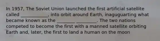 In 1957, The Soviet Union launched the first artificial satellite called ____________, into orbit around Earth, inaguguarting what became known as the ________ _________. The two nations competed to become the first with a manned satellite orbiting Earth and, later, the first to land a human on the moon