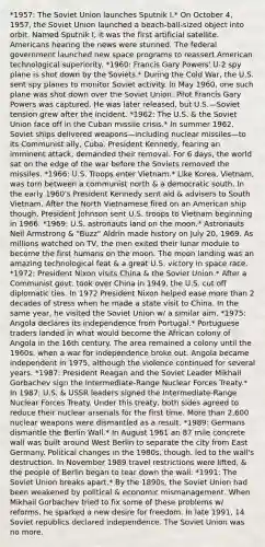 *1957: The Soviet Union launches Sputnik I.* On October 4, 1957, the Soviet Union launched a beach-ball-sized object into orbit. Named Sputnik I, it was the first artificial satellite. Americans hearing the news were stunned. The federal government launched new space programs to reassert American technological superiority. *1960: Francis Gary Powers' U-2 spy plane is shot down by the Soviets.* During the Cold War, the U.S. sent spy planes to monitor Soviet activity. In May 1960, one such plane was shot down over the Soviet Union. Pilot Francis Gary Powers was captured. He was later released, but U.S.—Soviet tension grew after the incident. *1962: The U.S. & the Soviet Union face off in the Cuban missile crisis.* In summer 1962, Soviet ships delivered weapons—including nuclear missiles—to its Communist ally, Cuba. President Kennedy, fearing an imminent attack, demanded their removal. For 6 days, the world sat on the edge of the war before the Soviets removed the missiles. *1966: U.S. Troops enter Vietnam.* Like Korea, Vietnam, was torn between a communist north & a democratic south. In the early 1960's President Kennedy sent aid & advisers to South Vietnam. After the North Vietnamese fired on an American ship though, President Johnson sent U.S. troops to Vietnam beginning in 1966. *1969: U.S. astronauts land on the moon.* Astronauts Neil Armstrong & "Buzz" Aldrin made history on July 20, 1969. As millions watched on TV, the men exited their lunar module to become the first humans on the moon. The moon landing was an amazing technological feat & a great U.S. victory in space race. *1972: President Nixon visits China & the Soviet Union.* After a Communist govt. took over China in 1949, the U.S. cut off diplomatic ties. In 1972 President Nixon helped ease more than 2 decades of stress when he made a state visit to China. In the same year, he visited the Soviet Union w/ a similar aim. *1975: Angola declares its independence from Portugal.* Portuguese traders landed in what would become the African colony of Angola in the 16th century. The area remained a colony until the 1960s, when a war for independence broke out. Angola became independent in 1975, although the violence continued for several years. *1987: President Reagan and the Soviet Leader Mikhail Gorbachev sign the Intermediate-Range Nuclear Forces Treaty.* In 1987, U.S. & USSR leaders signed the Intermediate-Range Nuclear Forces Treaty. Under this treaty, both sides agreed to reduce their nuclear arsenals for the first time. More than 2,600 nuclear weapons were dismantled as a result. *1989: Germans dismantle the Berlin Wall.* In August 1961 an 87 mile concrete wall was built around West Berlin to separate the city from East Germany. Political changes in the 1980s, though, led to the wall's destruction. In November 1989 travel restrictions were lifted, & the people of Berlin began to tear down the wall. *1991: The Soviet Union breaks apart.* By the 1890s, the Soviet Union had been weakened by political & economic mismanagement. When Mikhail Gorbachev tried to fix some of these problems w/ reforms, he sparked a new desire for freedom. In late 1991, 14 Soviet republics declared independence. The Soviet Union was no more.