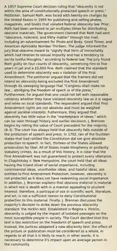 A 1957 Supreme Court decision ruling that "obscenity is not within the area of constitutionally protected speech or press." Petitioner, Samuel Roth, was faced with twenty-six charges by the United States in 1955 for publishing and selling photos, magazines, and books that violated federal obscenity law. Prior, Roth had been senteced to jail multiples times for distributing obscene materials. The government claimed that Roth had sent "obscence, indecent, and filthy matter" through the mail, including an advertisement for Photo and Body, Good Times, and American Aphrodite Number Thirteen. The judge informed the jury that obscene meant to "signify that form of immortality which had relation to sexual impurity and has a tendency to excite lustful thoughts," according to federal law. The jury found Roth guilty on four counts of obscenity, sentencing him to five years in jail and a 5,000 fine. Roth claimed that the standard used to determine obscenity was s violation of the First Amendment. The petitioner argued that the framers did not intend on obscenity being excluded the First Amendment through its sweeping language that "Congress shall make no law... abridging the freedom of spech or of the press." Furthermore, he argued that one could not tell with reasonable certainty whether they have violated obscenity law as it is vague and relies on local standards. The respondent argued that First Amendment rights are not absolute and must be weighed against societal interests. Futhermore, they argued that obscenity has little value in the "marketplace of ideas," which can be seen through history and earlier decisions. J. Brennan begins by noting the value of Court precedent for the majority (6-3). The court has always held that obscenity falls outside of the protection of speech and press. In 1792, ten of the fourteen states that had ratified the Constitution did not give absolute protection to speech. In fact, thirteen of the States allowed prosecution for libel. All of States made blssphemy or profanity statutory crimes. As a result of this history, it is clear that the First Amendment was not guaranteed to protect every utterance. In Chaplinksky v. New Hampshire, the court held that all ideas having the tiniest sliver of social importance, including controversial ideas, unorthodox ideas, and hateful ideas, are entitled to First Amendment Protection; however, obscenity is not protected as it does not have redeeming social importance. In addition, J. Brennan explains that obscene material is material in which sex is dealth with in a manner appealing to prurient interest; therefore, a portrayal of sex in scentific work, literature, and art, is not a sufficient reason to deny Constitutional protection to this material. Finally, J. Brennan discusses the majority's decision to strike down the previous obscenity standard: the Hicklin test. Established in Regina v. Hicklin, obscenity is judged by the impact of isolated passages on the most susceptible people in society. The Court decided that this test is too restrictive on the freedoms of speech and press. Instead, the justices adopeted a new obscenity test: the effect of the picture or publication must be considered as a whole, in regards to all that it is likely to reach; in other words, it is necessary to determine it's impact upon an average person in the community.