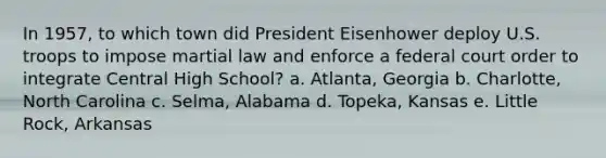 In 1957, to which town did President Eisenhower deploy U.S. troops to impose martial law and enforce a federal court order to integrate Central High School? a. Atlanta, Georgia b. Charlotte, North Carolina c. Selma, Alabama d. Topeka, Kansas e. Little Rock, Arkansas