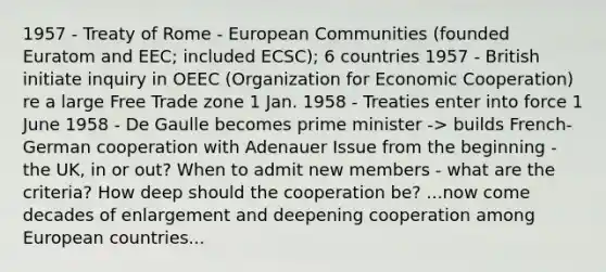 1957 - Treaty of Rome - European Communities (founded Euratom and EEC; included ECSC); 6 countries 1957 - British initiate inquiry in OEEC (Organization for Economic Cooperation) re a large Free Trade zone 1 Jan. 1958 - Treaties enter into force 1 June 1958 - De Gaulle becomes prime minister -> builds French-German cooperation with Adenauer Issue from the beginning - the UK, in or out? When to admit new members - what are the criteria? How deep should the cooperation be? ...now come decades of enlargement and deepening cooperation among European countries...