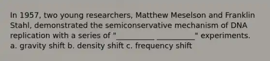 In 1957, two young researchers, Matthew Meselson and Franklin Stahl, demonstrated the semiconservative mechanism of DNA replication with a series of "__________ __________" experiments. a. gravity shift b. density shift c. frequency shift