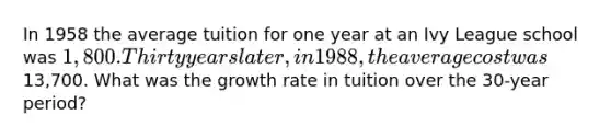 In 1958 the average tuition for one year at an Ivy League school was 1,800. Thirty years later, in 1988, the average cost was13,700. What was the growth rate in tuition over the 30-year period?