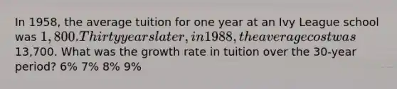 In 1958, the average tuition for one year at an Ivy League school was 1,800. Thirty years later, in 1988, the average cost was13,700. What was the growth rate in tuition over the 30-year period? 6% 7% 8% 9%