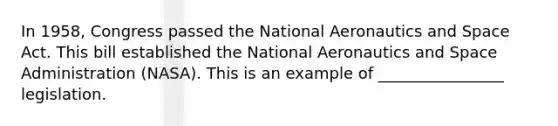 In 1958, Congress passed the National Aeronautics and Space Act. This bill established the National Aeronautics and Space Administration (NASA). This is an example of ________________ legislation.